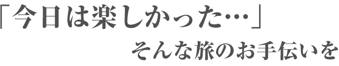 「今日は楽しかった…」そんな旅のお手伝いを